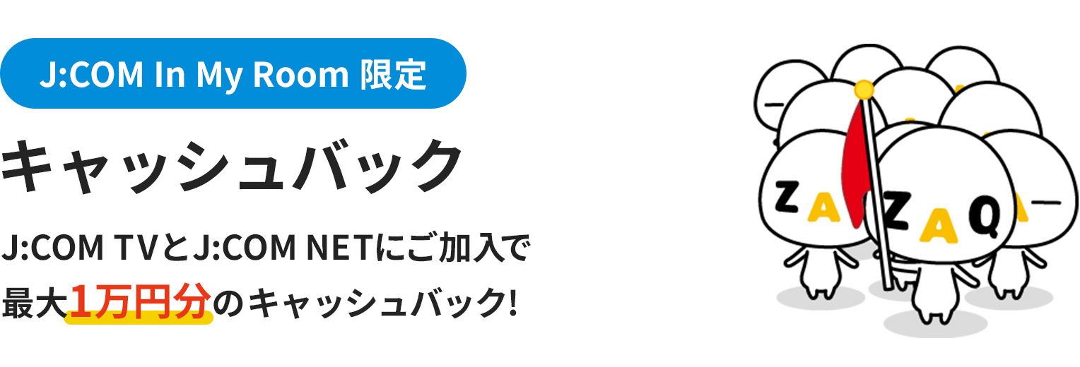 J:COM In My Room限定 キャッシュバック J:COM TVとJ:COM NETにご加入で最大1万円分のキャッシュバック！