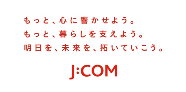もっと、心に響かせよう。もっと、暮らしを支えよう。明日を、未来を、拓いていこう。J:COM