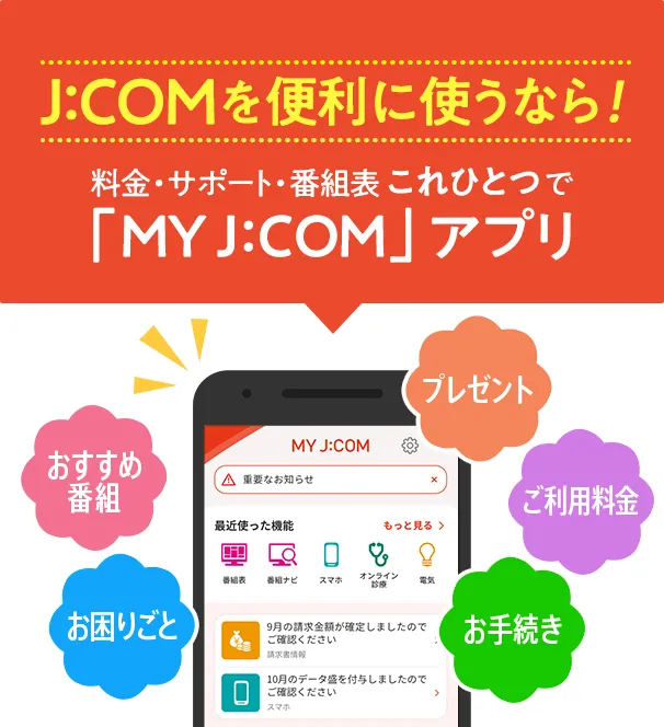 J:COMを便利に使うなら!料金・サポート・番組表 これひとつで「MY J:COM」アプリ おすすめ番組 お困りごと プレゼント ご利用料金 お手続き