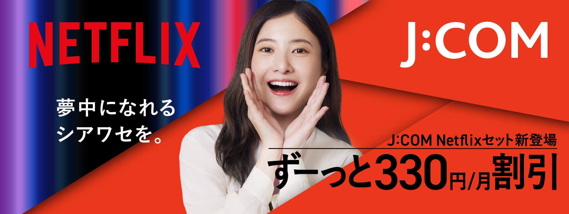 NETFLIX 夢中になれるシアワセを。 J:COM Netflixセット新登場 ずーっと330円/月割引
