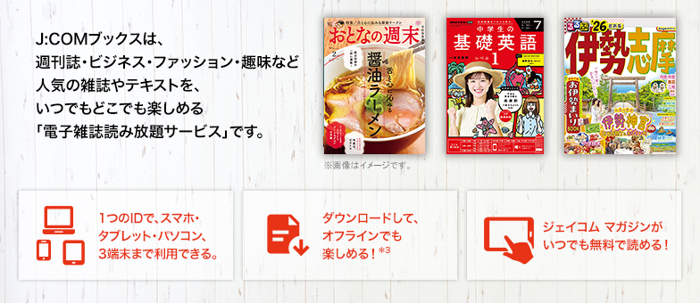 J:COMブックスは、週刊誌・ビジネス・ファッション・趣味など人気の雑誌やテキストを、いつでもどこでも楽しめる「電子雑誌読み放題サービス」です。 1つのIDで、スマホ・タブレット・パソコン、3端末まで利用できる。 ダウンロードして、オフラインでも楽しめる！*3 ジェイコム マガジンがいつでも無料で読める！